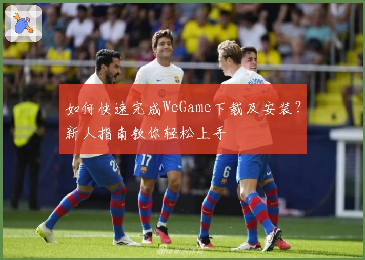 如何快速完成WeGame下载及安装？新人指南教你轻松上手