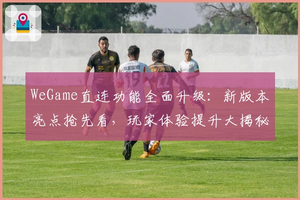 WeGame直连功能全面升级:新版本亮点抢先看,玩家体验提升大揭秘