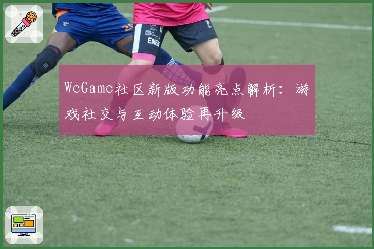 WeGame社区新版功能亮点解析:游戏社交与互动体验再升级
