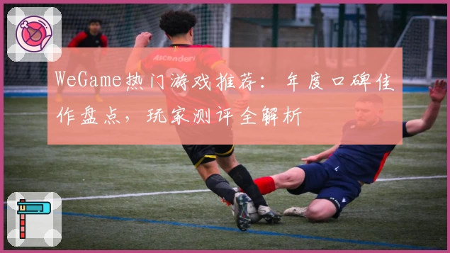 WeGame热门游戏推荐：年度口碑佳作盘点，玩家测评全解析