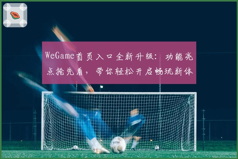 WeGame首页入口全新升级:功能亮点抢先看,带你轻松开启畅玩新体验