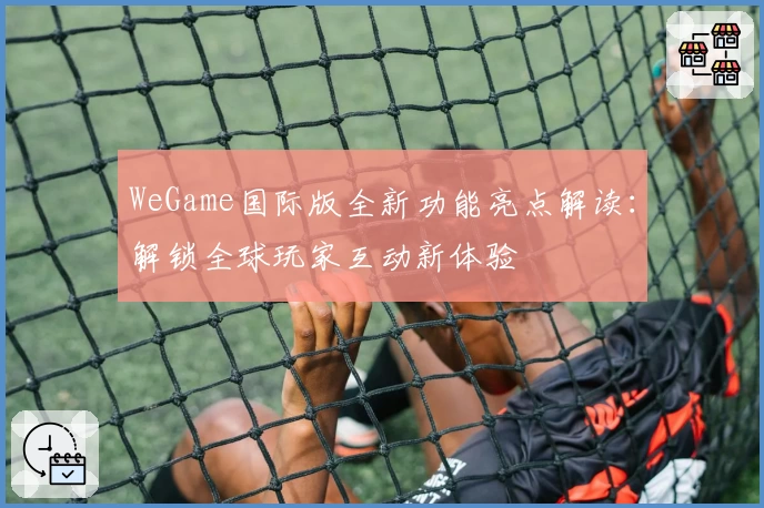 WeGame国际版全新功能亮点解读：解锁全球玩家互动新体验