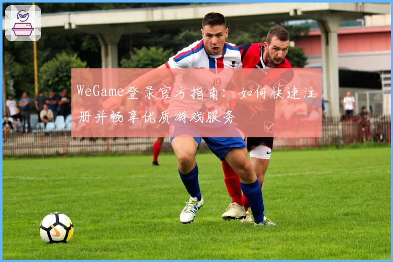 WeGame登录官方指南：如何快速注册并畅享优质游戏服务