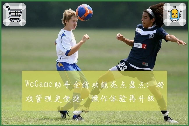 WeGame助手全新功能亮点盘点：游戏管理更便捷，操作体验再升级