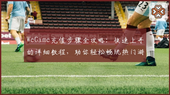 WeGame充值步骤全攻略：快速上手的详细教程，助你轻松畅玩热门游戏