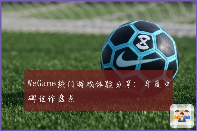 WeGame热门游戏体验分享：年度口碑佳作盘点
