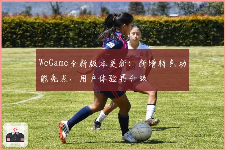 WeGame全新版本更新：新增特色功能亮点，用户体验再升级