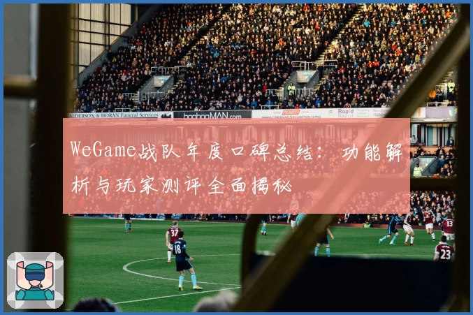 WeGame战队年度口碑总结:功能解析与玩家测评全面揭秘