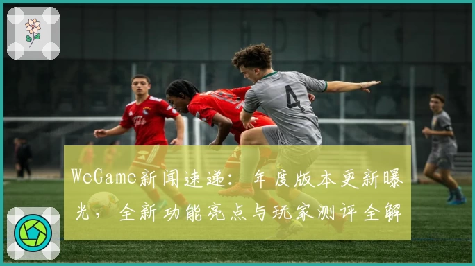WeGame新闻速递：年度版本更新曝光，全新功能亮点与玩家测评全解析！