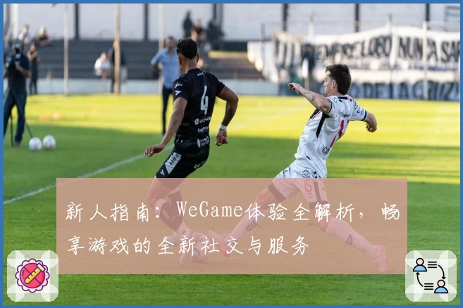 新人指南：WeGame体验全解析，畅享游戏的全新社交与服务