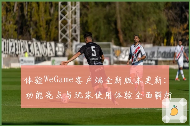 体验WeGame客户端全新版本更新：功能亮点与玩家使用体验全面解析