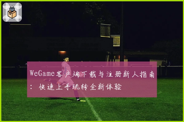 WeGame客户端下载与注册新人指南：快速上手玩转全新体验