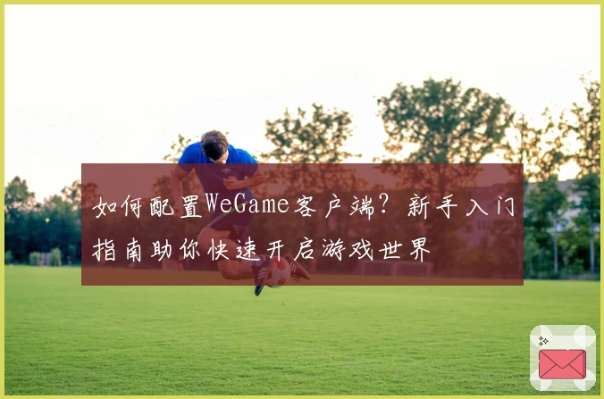 如何配置WeGame客户端？新手入门指南助你快速开启游戏世界