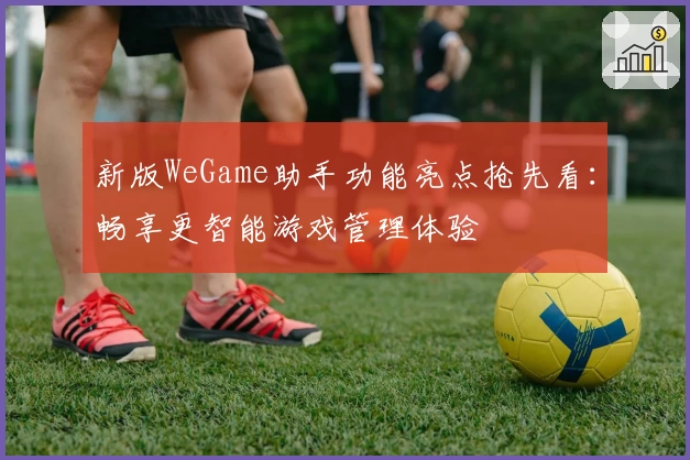 新版WeGame助手功能亮点抢先看：畅享更智能游戏管理体验
