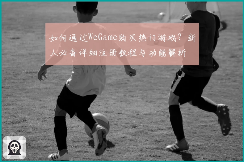 如何通过WeGame购买热门游戏？新人必备详细注册教程与功能解析