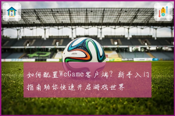 如何配置WeGame客户端？新手入门指南助你快速开启游戏世界