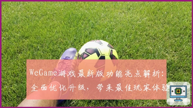WeGame游戏最新版功能亮点解析：全面优化升级，带来最佳玩家体验