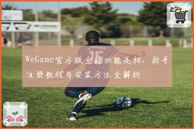 WeGame官方版全新功能亮相，新手注册教程与安装方法全解析