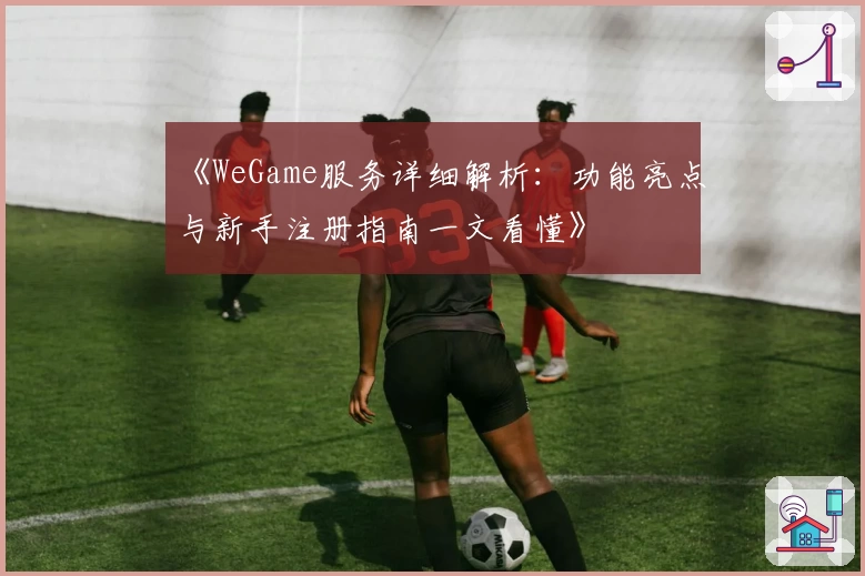 《WeGame服务详细解析：功能亮点与新手注册指南一文看懂》