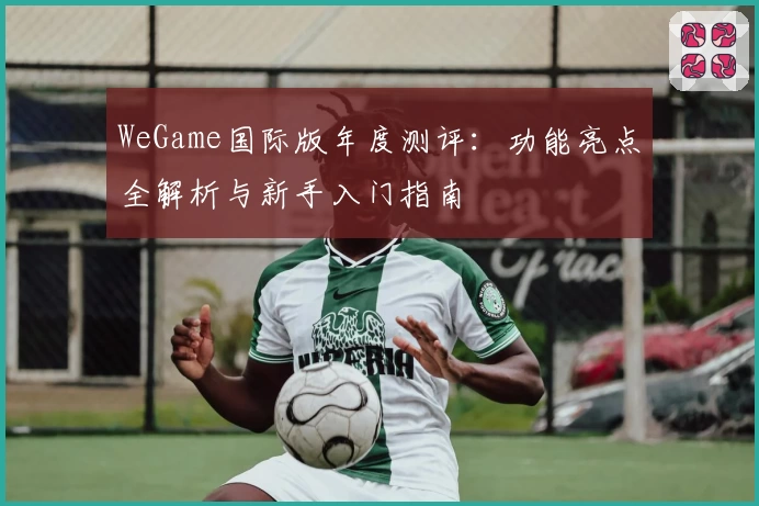 WeGame国际版年度测评：功能亮点全解析与新手入门指南