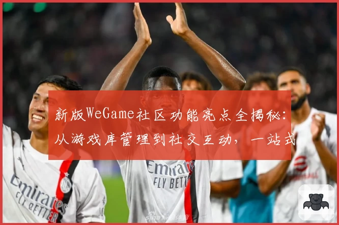 新版WeGame社区功能亮点全揭秘:从游戏库管理到社交互动,一站式体验