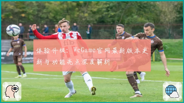 体验升级：WeGame官网最新版本更新与功能亮点深度解析