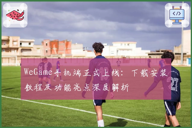 WeGame手机端正式上线：下载安装教程及功能亮点深度解析