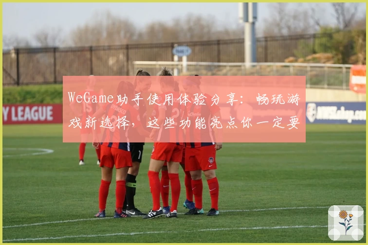 WeGame助手使用体验分享：畅玩游戏新选择，这些功能亮点你一定要知道