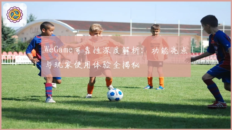 WeGame可靠性深度解析：功能亮点与玩家使用体验全揭秘