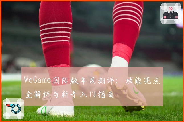 WeGame国际版年度测评：功能亮点全解析与新手入门指南