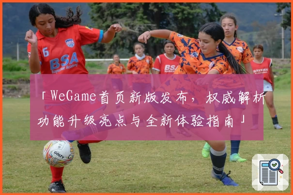 「WeGame首页新版发布,权威解析功能升级亮点与全新体验指南」