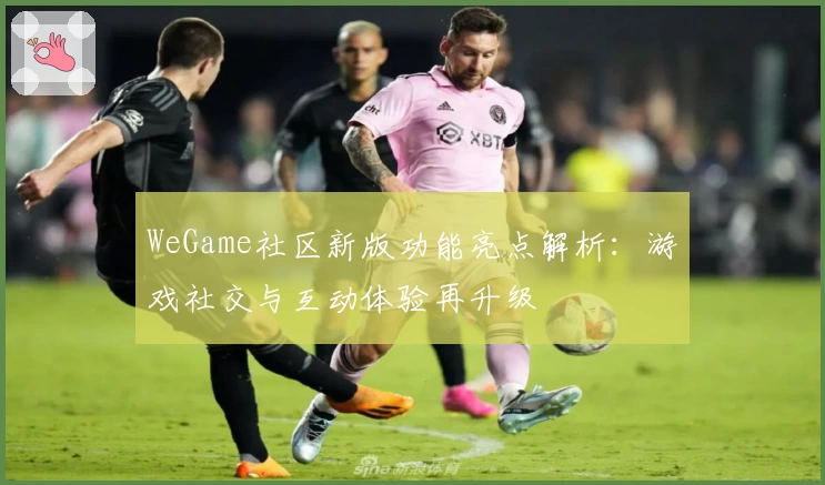 WeGame社区新版功能亮点解析:游戏社交与互动体验再升级