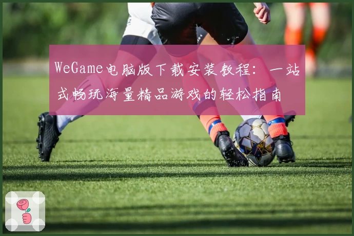 WeGame电脑版下载安装教程：一站式畅玩海量精品游戏的轻松指南