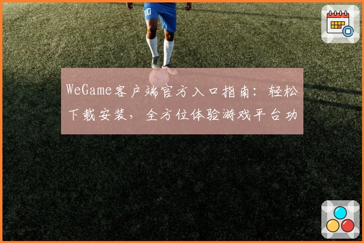 WeGame客户端官方入口指南：轻松下载安装，全方位体验游戏平台功能亮点